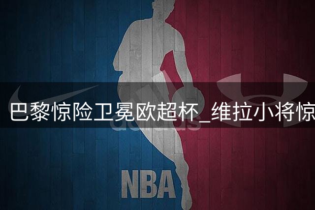 巴黎惊险卫冕欧超杯 维拉小将惊艳全场