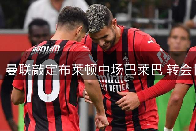 曼联敲定布莱顿中场巴莱巴 转会协议最终达成