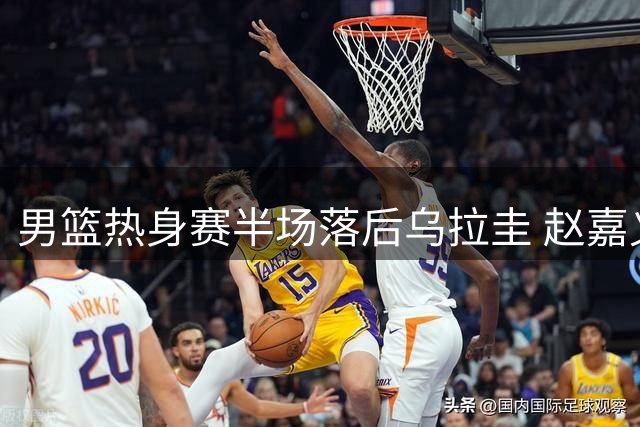 男篮热身赛半场落后乌拉圭 赵嘉义三分神准砍12分
