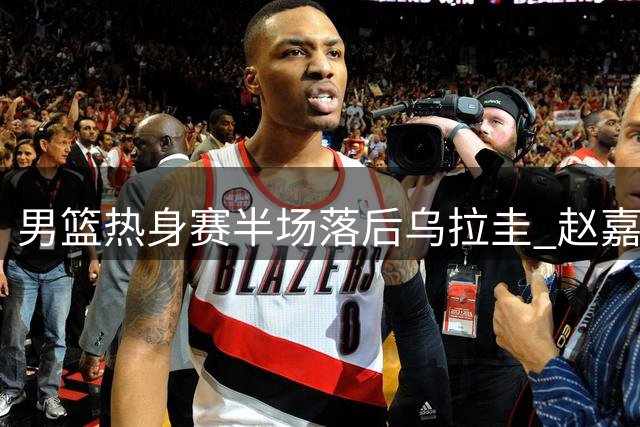 男篮热身赛半场落后乌拉圭 赵嘉义三分神准砍12分