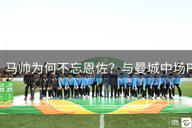 马帅为何不忘恩佐？与曼城中场PK数据完胜显实力
